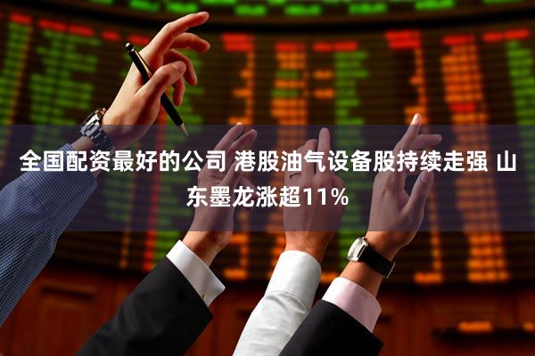 全国配资最好的公司 港股油气设备股持续走强 山东墨龙涨超11%