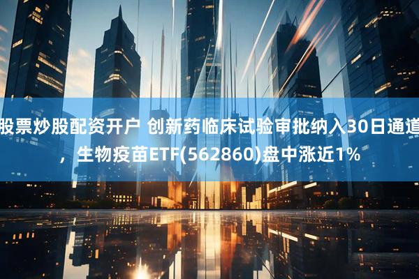 股票炒股配资开户 创新药临床试验审批纳入30日通道，生物疫苗ETF(562860)盘中涨近1%
