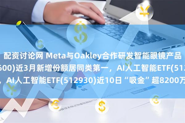 配资讨论网 Meta与Oakley合作研发智能眼镜产品，消费电子ETF(561600)近3月新增份额居同类第一，AI人工智能ETF(512930)近10日“吸金”超8200万元