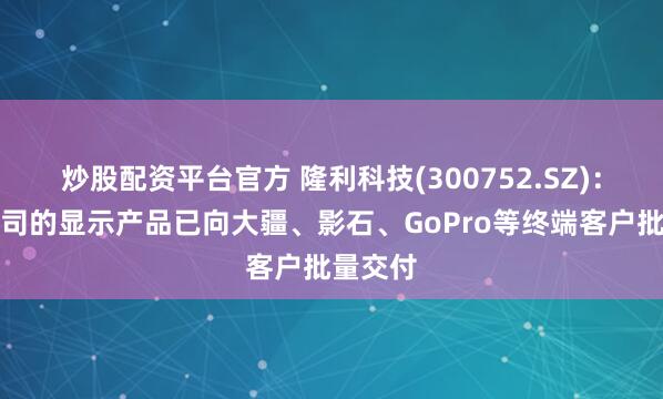 炒股配资平台官方 隆利科技(300752.SZ)：目前公司的显示产品已向大疆、影石、GoPro等终端客户批量交付