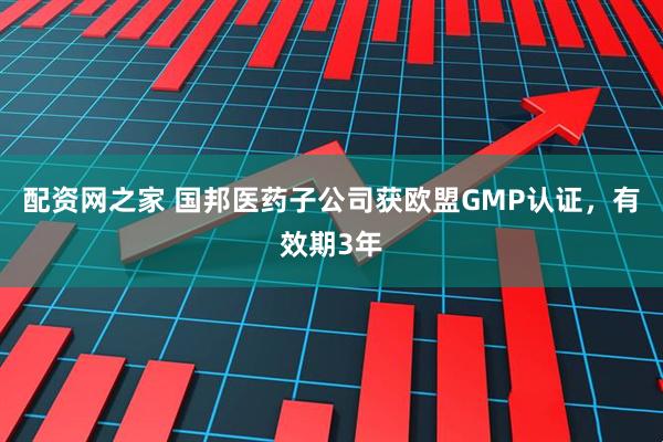 配资网之家 国邦医药子公司获欧盟GMP认证，有效期3年