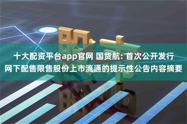 十大配资平台app官网 国货航: 首次公开发行网下配售限售股份上市流通的提示性公告内容摘要