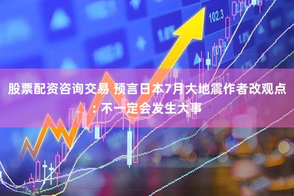 股票配资咨询交易 预言日本7月大地震作者改观点: 不一定会发生大事
