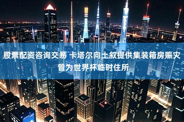股票配资咨询交易 卡塔尔向土叙提供集装箱房赈灾 曾为世界杯临时住所