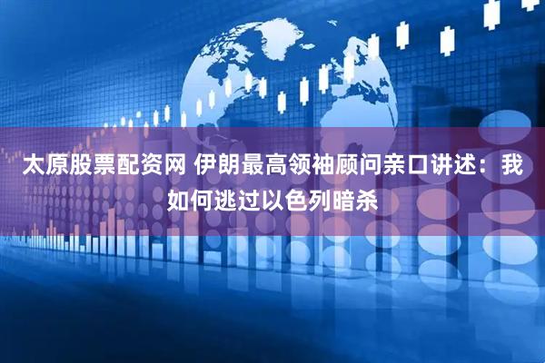 太原股票配资网 伊朗最高领袖顾问亲口讲述：我如何逃过以色列暗杀