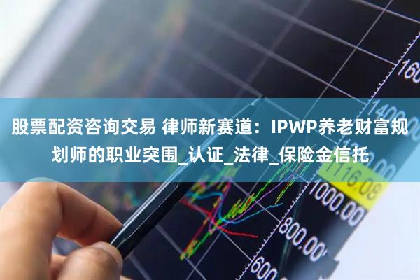 股票配资咨询交易 律师新赛道：IPWP养老财富规划师的职业突围_认证_法律_保险金信托