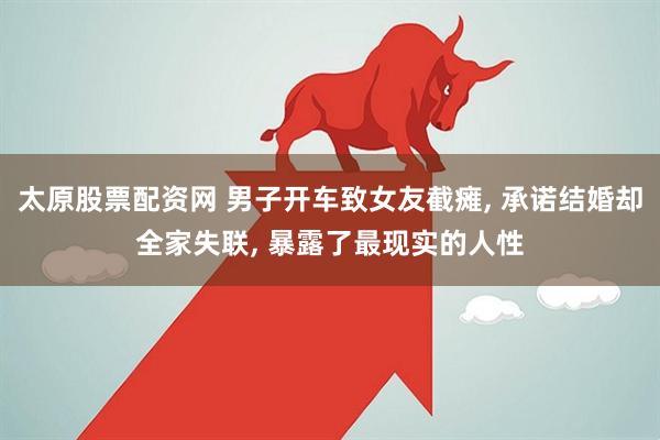 太原股票配资网 男子开车致女友截瘫, 承诺结婚却全家失联, 暴露了最现实的人性