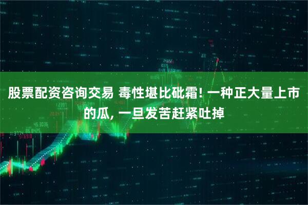 股票配资咨询交易 毒性堪比砒霜! 一种正大量上市的瓜, 一旦发苦赶紧吐掉