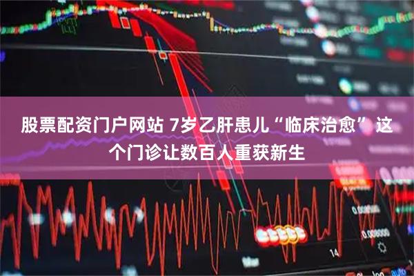 股票配资门户网站 7岁乙肝患儿“临床治愈” 这个门诊让数百人重获新生