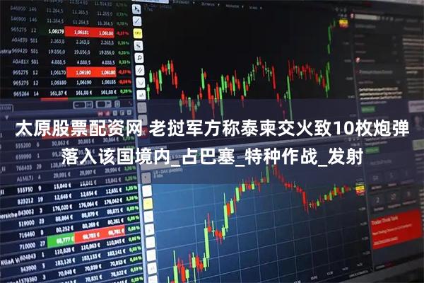 太原股票配资网 老挝军方称泰柬交火致10枚炮弹落入该国境内_占巴塞_特种作战_发射