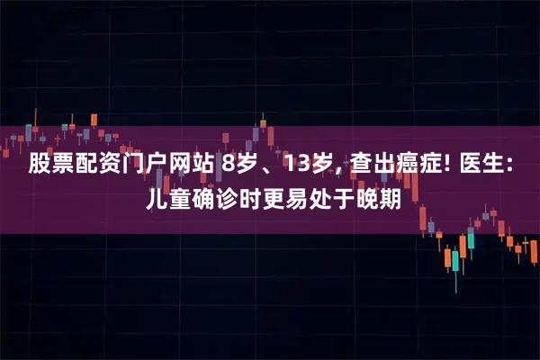 股票配资门户网站 8岁、13岁, 查出癌症! 医生: 儿童确诊时更易处于晚期