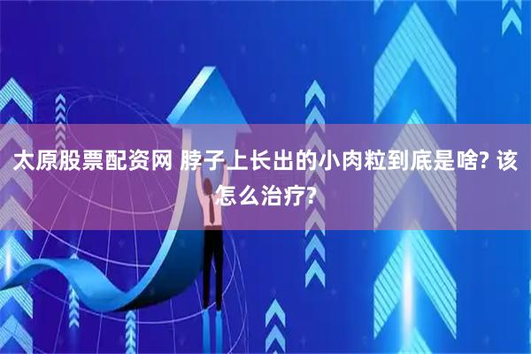太原股票配资网 脖子上长出的小肉粒到底是啥? 该怎么治疗?