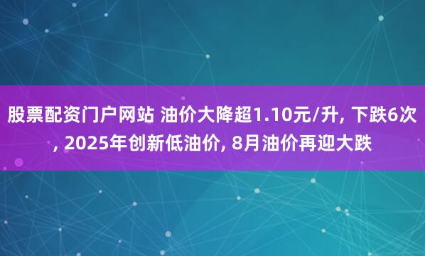 股票配资门户网站 油价大降超1.10元/升, 下跌6次, 2025年创新低油价, 8月油价再迎大跌