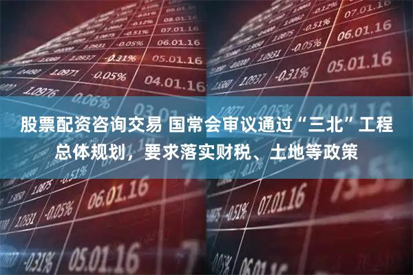 股票配资咨询交易 国常会审议通过“三北”工程总体规划，要求落实财税、土地等政策