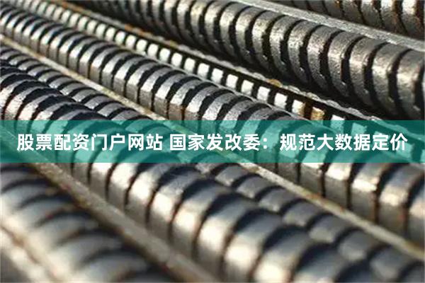 股票配资门户网站 国家发改委：规范大数据定价