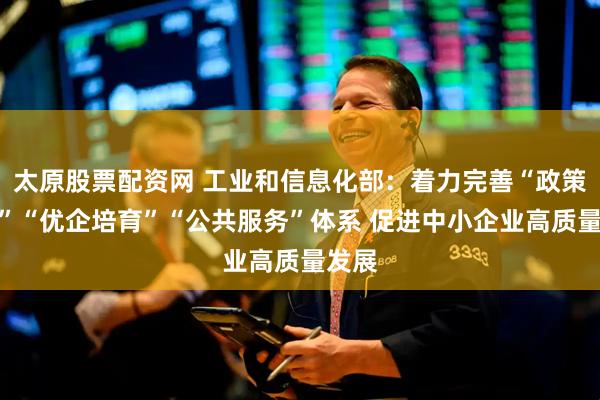太原股票配资网 工业和信息化部：着力完善“政策法规”“优企培育”“公共服务”体系 促进中小企业高质量发展