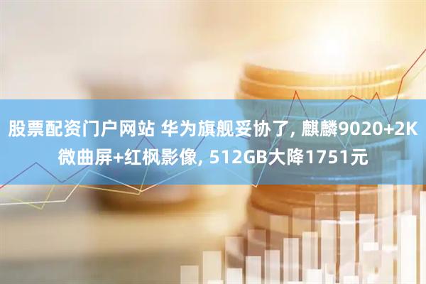 股票配资门户网站 华为旗舰妥协了, 麒麟9020+2K微曲屏+红枫影像, 512GB大降1751元