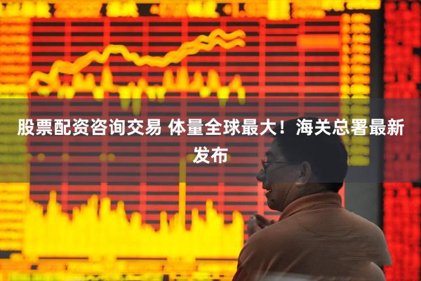 股票配资咨询交易 体量全球最大！海关总署最新发布