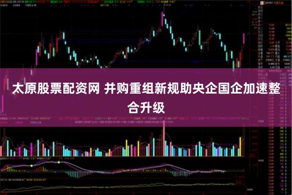 太原股票配资网 并购重组新规助央企国企加速整合升级