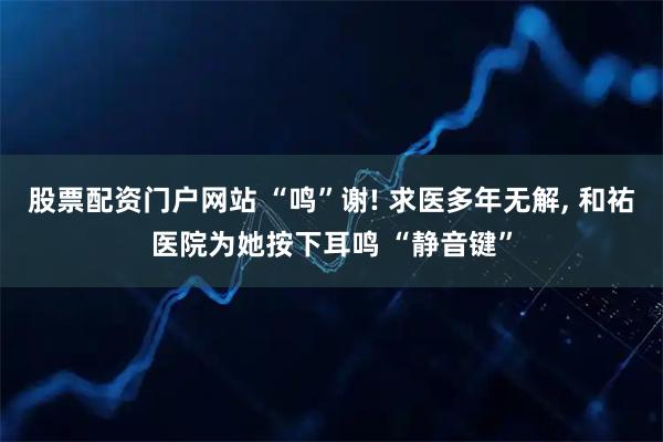 股票配资门户网站 “鸣”谢! 求医多年无解, 和祐医院为她按下耳鸣 “静音键”