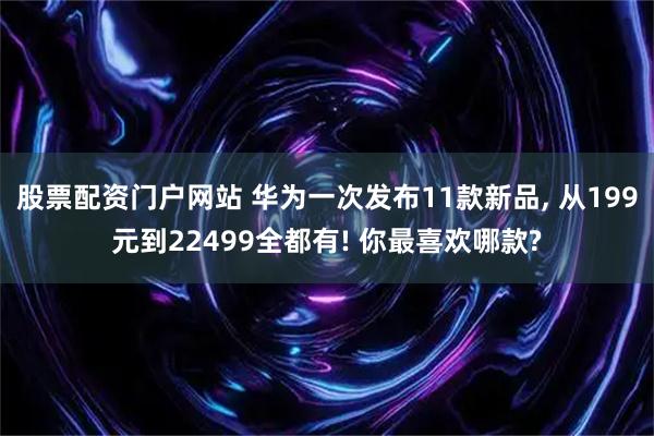 股票配资门户网站 华为一次发布11款新品, 从199元到22499全都有! 你最喜欢哪款?