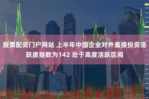 股票配资门户网站 上半年中国企业对外直接投资活跃度指数为142 处于高度活跃区间