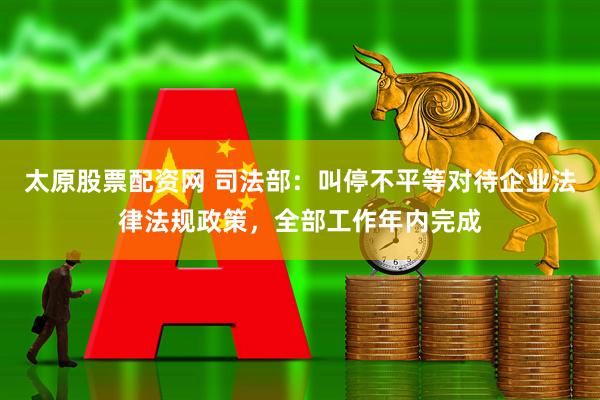 太原股票配资网 司法部：叫停不平等对待企业法律法规政策，全部工作年内完成