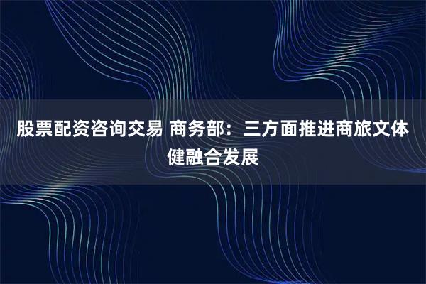 股票配资咨询交易 商务部：三方面推进商旅文体健融合发展