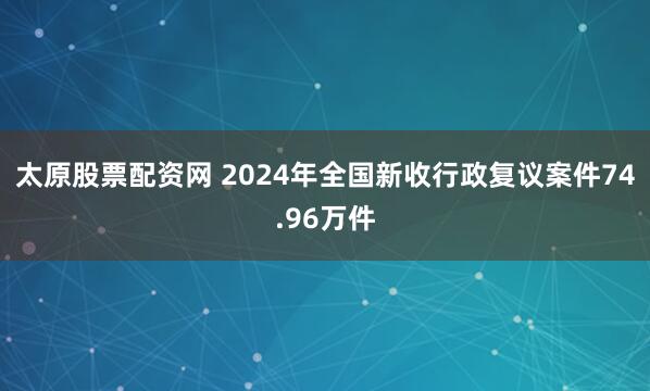 太原股票配资网 2024年全国新收行政复议案件74.96万件