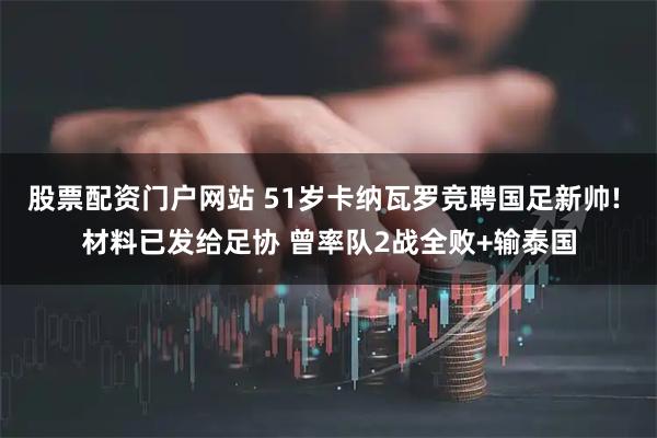股票配资门户网站 51岁卡纳瓦罗竞聘国足新帅! 材料已发给足协 曾率队2战全败+输泰国
