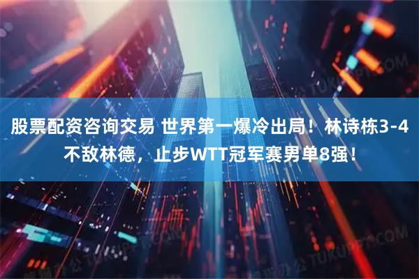 股票配资咨询交易 世界第一爆冷出局！林诗栋3-4不敌林德，止步WTT冠军赛男单8强！