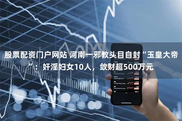 股票配资门户网站 河南一邪教头目自封“玉皇大帝”：奸淫妇女10人，敛财超500万元