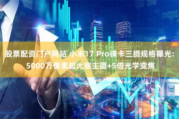 股票配资门户网站 小米17 Pro徕卡三摄规格曝光: 5000万像素超大底主摄+5倍光学变焦