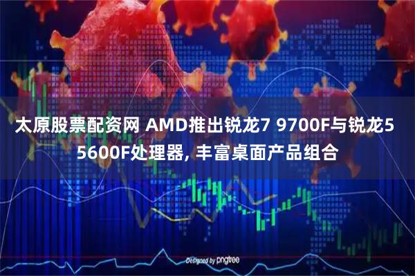 太原股票配资网 AMD推出锐龙7 9700F与锐龙5 5600F处理器, 丰富桌面产品组合