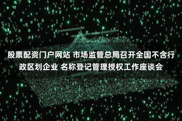 股票配资门户网站 市场监管总局召开全国不含行政区划企业 名称登记管理授权工作座谈会