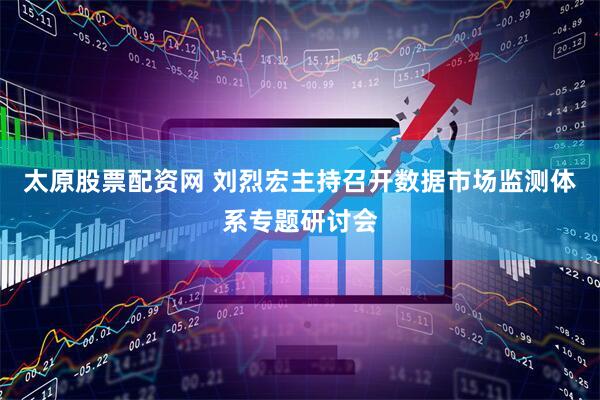 太原股票配资网 刘烈宏主持召开数据市场监测体系专题研讨会