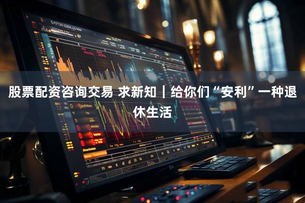 股票配资咨询交易 求新知｜给你们“安利”一种退休生活
