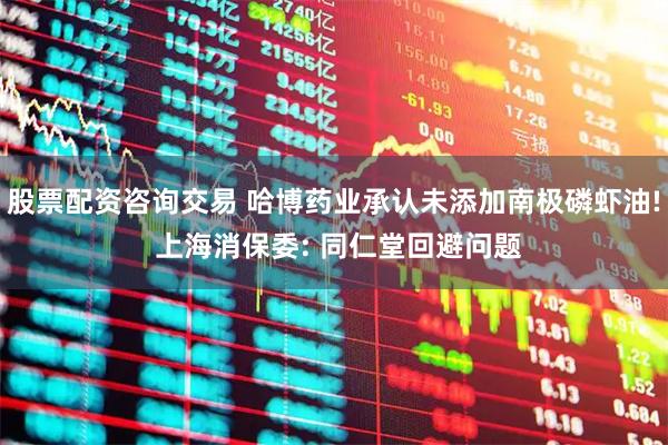 股票配资咨询交易 哈博药业承认未添加南极磷虾油! 上海消保委: 同仁堂回避问题