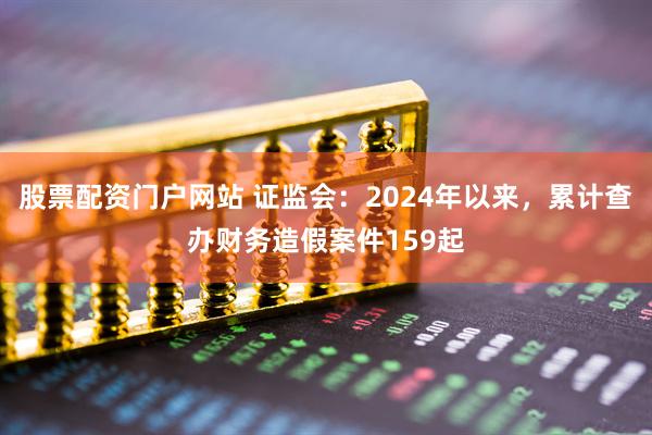股票配资门户网站 证监会：2024年以来，累计查办财务造假案件159起