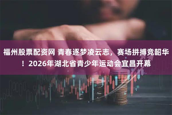福州股票配资网 青春逐梦凌云志，赛场拼搏竞韶华！2026年湖北省青少年运动会宜昌开幕