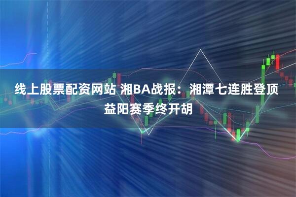 线上股票配资网站 湘BA战报：湘潭七连胜登顶 益阳赛季终开胡