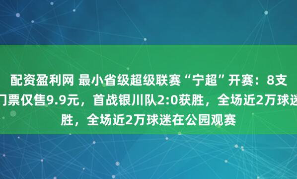 配资盈利网 最小省级超级联赛“宁超”开赛：8支队伍参赛，门票仅售9.9元，首战银川队2:0获胜，全场近2万球迷在公园观赛