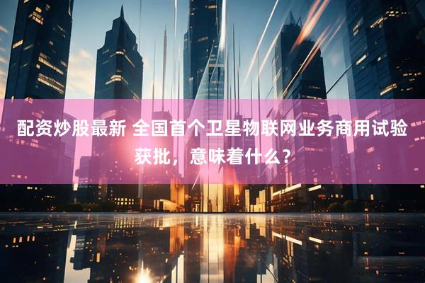 配资炒股最新 全国首个卫星物联网业务商用试验获批，意味着什么？