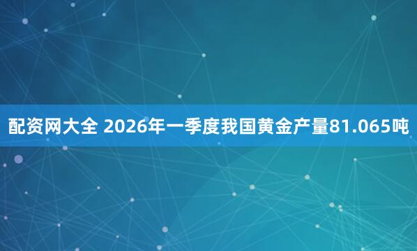 配资网大全 2026年一季度我国黄金产量81.065吨