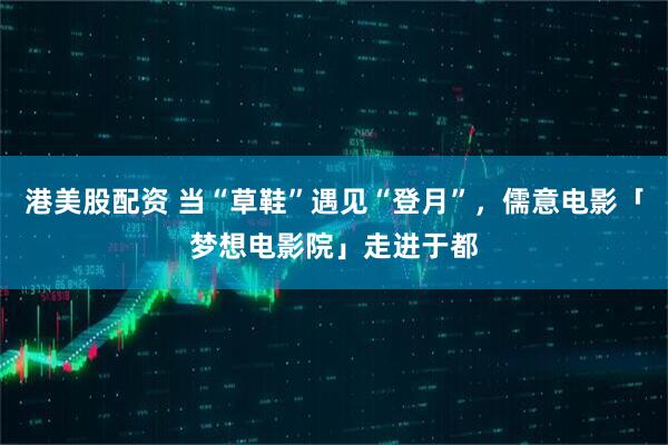港美股配资 当“草鞋”遇见“登月”，儒意电影「梦想电影院」走进于都