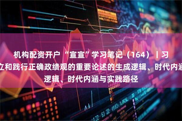 机构配资开户 “宣宣”学习笔记（164）丨习近平关于树立和践行正确政绩观的重要论述的生成逻辑、时代内涵与实践路径