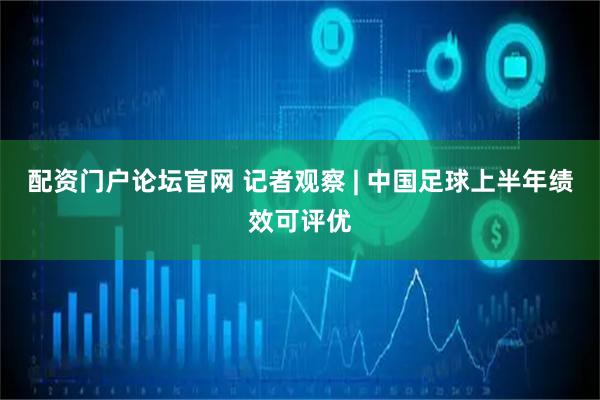 配资门户论坛官网 记者观察 | 中国足球上半年绩效可评优
