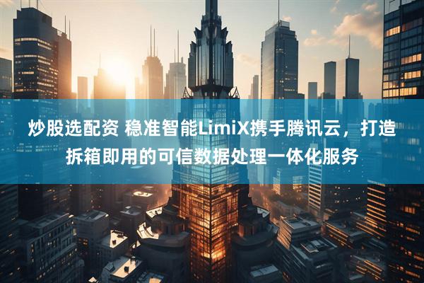 炒股选配资 稳准智能LimiX携手腾讯云，打造拆箱即用的可信数据处理一体化服务