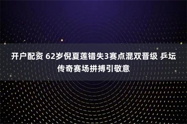 开户配资 62岁倪夏莲错失3赛点混双晋级 乒坛传奇赛场拼搏引敬意