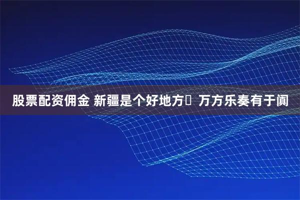 股票配资佣金 新疆是个好地方・万方乐奏有于阗